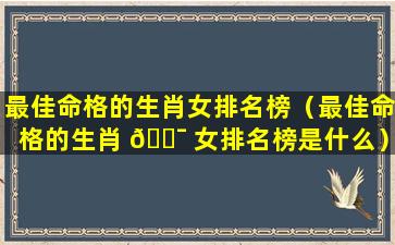 最佳命格的生肖女排名榜（最佳命格的生肖 🐯 女排名榜是什么）